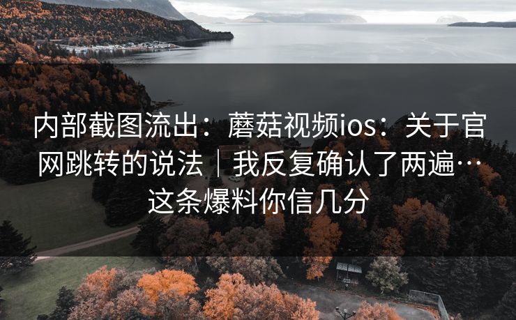 内部截图流出：蘑菇视频ios：关于官网跳转的说法｜我反复确认了两遍…这条爆料你信几分