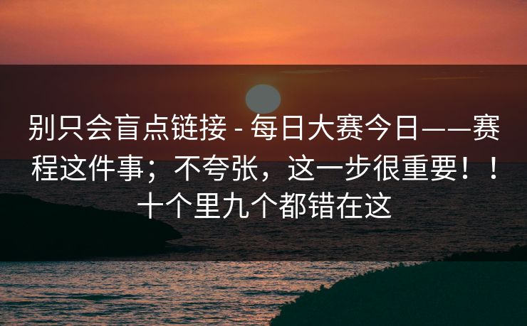 别只会盲点链接 - 每日大赛今日——赛程这件事；不夸张，这一步很重要！！十个里九个都错在这