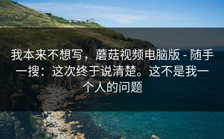 我本来不想写，蘑菇视频电脑版 - 随手一搜：这次终于说清楚。这不是我一个人的问题