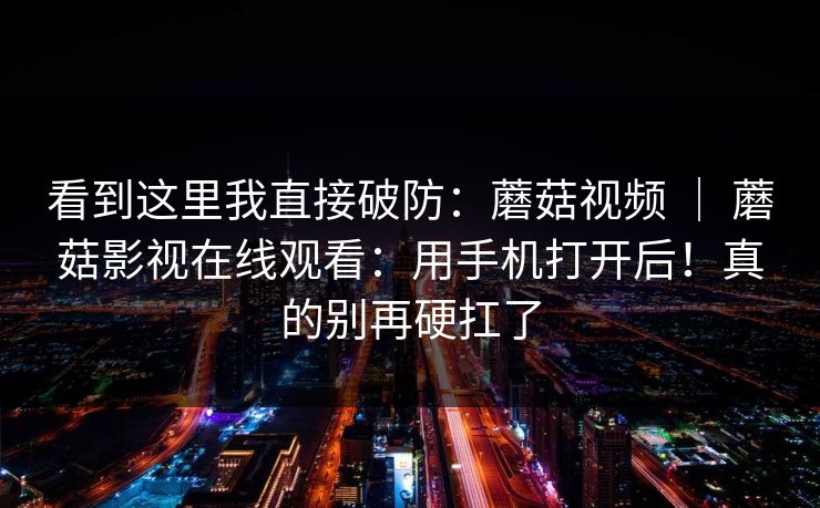 看到这里我直接破防:蘑菇视频 | 蘑菇影视在线观看:用手机打开后!真的别再硬扛了 看到这里我直接破防:蘑菇视频 | 蘑菇影视在线观看:用手机打开后!真的别再硬扛了