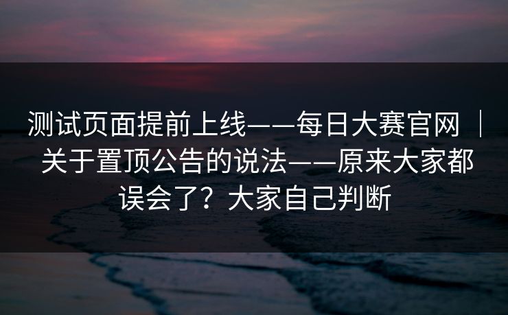 测试页面提前上线——每日大赛官网 ｜ 关于置顶公告的说法——原来大家都误会了？大家自己判断