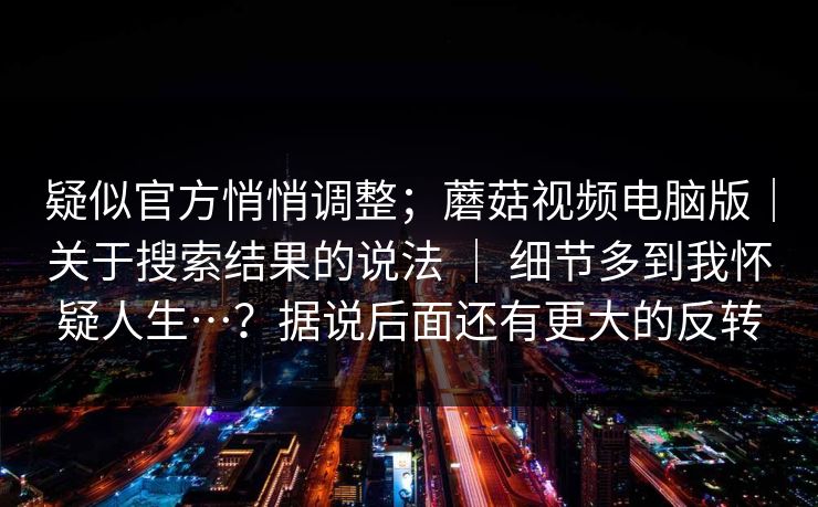 疑似官方悄悄调整;蘑菇视频电脑版|关于搜索结果的说法 | 细节多到我怀疑人生…?据说后面还有更大的反转 疑似官方悄悄调整;蘑菇视频电脑版|关于搜索结果的说法 | 细节多到我怀疑人生…?据说后面还有更大的反转