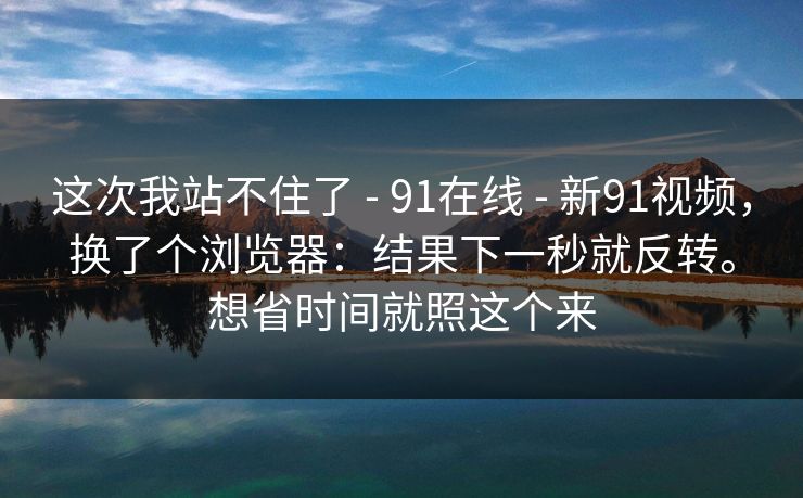 这次我站不住了 - 91在线 - 新91视频,换了个浏览器:结果下一秒就反转。想省时间就照这个来 这次我站不住了 - 91在线 - 新91视频,换了个浏览器:结果下一秒就反转。想省时间就照这个来
