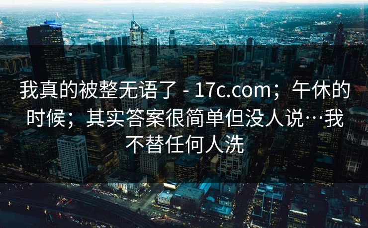 我真的被整无语了 - 17c.com；午休的时候；其实答案很简单但没人说…我不替任何人洗