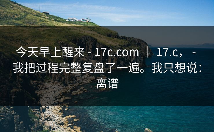 今天早上醒来 - 17c.com | 17.c, - 我把过程完整复盘了一遍。我只想说:离谱 今天早上醒来 - 17c.com | 17.c, - 我把过程完整复盘了一遍。我只想说:离谱