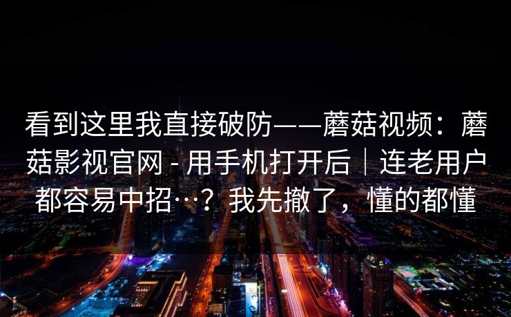 看到这里我直接破防——蘑菇视频：蘑菇影视官网 - 用手机打开后｜连老用户都容易中招…？我先撤了，懂的都懂