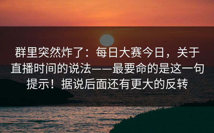 群里突然炸了：每日大赛今日，关于直播时间的说法——最要命的是这一句提示！据说后面还有更大的反转