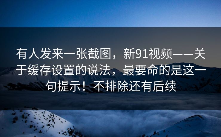 有人发来一张截图，新91视频——关于缓存设置的说法，最要命的是这一句提示！不排除还有后续
