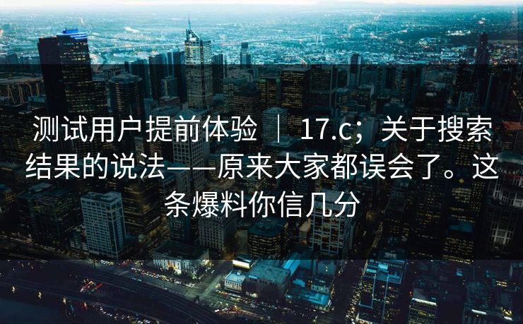 测试用户提前体验 ｜ 17.c；关于搜索结果的说法——原来大家都误会了。这条爆料你信几分