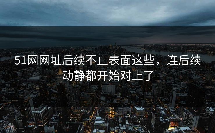 51网网址后续不止表面这些，连后续动静都开始对上了