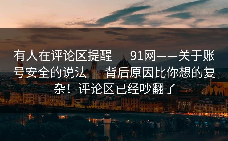 有人在评论区提醒 ｜ 91网——关于账号安全的说法 ｜ 背后原因比你想的复杂！评论区已经吵翻了