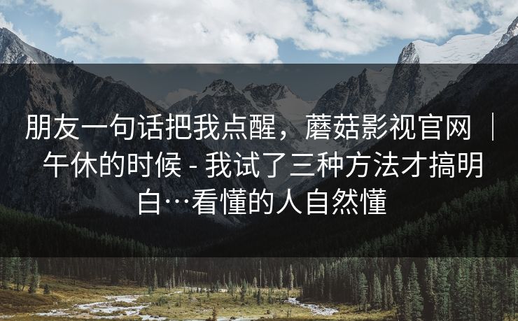 朋友一句话把我点醒，蘑菇影视官网 ｜ 午休的时候 - 我试了三种方法才搞明白…看懂的人自然懂