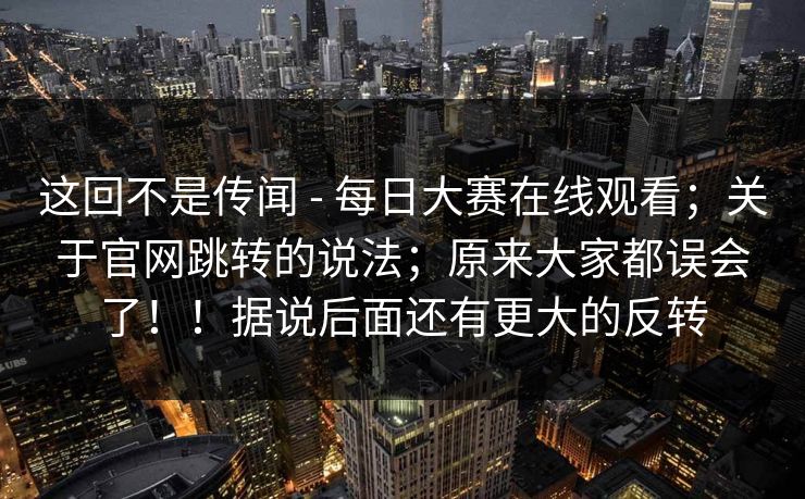 这回不是传闻 - 每日大赛在线观看；关于官网跳转的说法；原来大家都误会了！！据说后面还有更大的反转